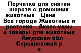 Перчатка для снятия шерсти с домашних животных › Цена ­ 100 - Все города Животные и растения » Аксесcуары и товары для животных   . Амурская обл.,Серышевский р-н